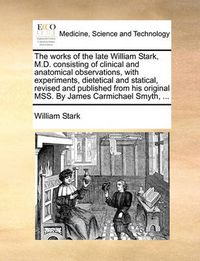 Cover image for The Works of the Late William Stark, M.D. Consisting of Clinical and Anatomical Observations, with Experiments, Dietetical and Statical, Revised and Published from His Original Mss. by James Carmichael Smyth, ...