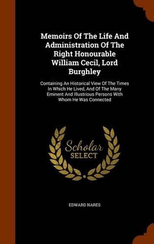 Memoirs of the Life and Administration of the Right Honourable William Cecil, Lord Burghley: Containing an Historical View of the Times in Which He Lived, and of the Many Eminent and Illustrious Persons with Whom He Was Connected