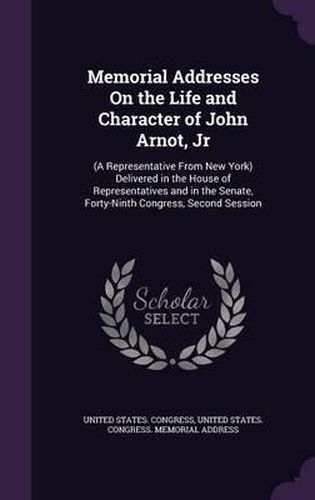 Cover image for Memorial Addresses on the Life and Character of John Arnot, Jr: (A Representative from New York) Delivered in the House of Representatives and in the Senate, Forty-Ninth Congress, Second Session