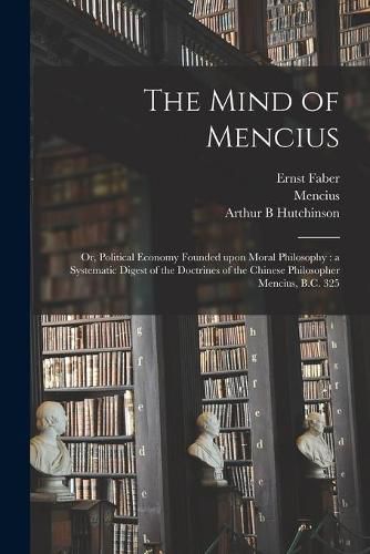 The Mind of Mencius: or, Political Economy Founded Upon Moral Philosophy: a Systematic Digest of the Doctrines of the Chinese Philosopher Mencius, B.C. 325