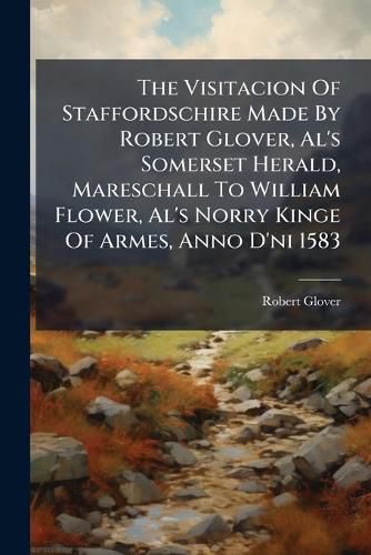 Cover image for The Visitacion Of Staffordschire Made By Robert Glover, Al's Somerset Herald, Mareschall To William Flower, Al's Norry Kinge Of Armes, Anno D'ni 1583