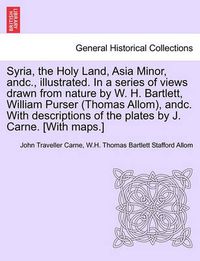 Cover image for Syria, the Holy Land, Asia Minor, andc., illustrated. In a series of views drawn from nature by W. H. Bartlett, William Purser (Thomas Allom), andc. With descriptions of the plates by J. Carne. [With maps.] Vol. I