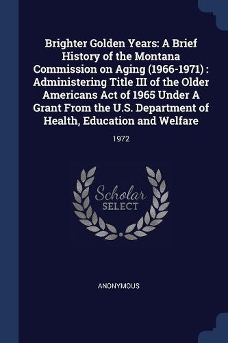 Cover image for Brighter Golden Years: A Brief History of the Montana Commission on Aging (1966-1971): Administering Title III of the Older Americans Act of 1965 Under a Grant from the U.S. Department of Health, Education and Welfare: 1972