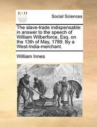 Cover image for The Slave-Trade Indispensable: In Answer to the Speech of William Wilberforce, Esq. on the 13th of May, 1789. by a West-India-Merchant.