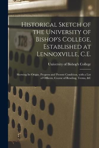 Cover image for Historical Sketch of the University of Bishop's College, Established at Lennoxville, C.E. [microform]: Shewing Its Origin, Progress and Present Condition, With a List of Officers, Course of Reading, Terms, &c