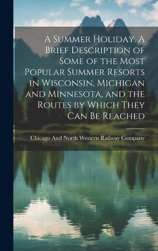 Cover image for A Summer Holiday. A Brief Description of Some of the Most Popular Summer Resorts in Wisconsin, Michigan and Minnesota, and the Routes by Which They can be Reached