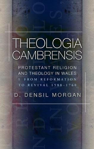 Theologia Cambrensis: Protestant Religion and Theology in Wales, Volume 1: From Reformation to Revival 1588-1760