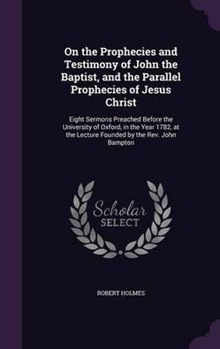 On the Prophecies and Testimony of John the Baptist, and the Parallel Prophecies of Jesus Christ: Eight Sermons Preached Before the University of Oxford, in the Year 1782, at the Lecture Founded by the REV. John Bampton