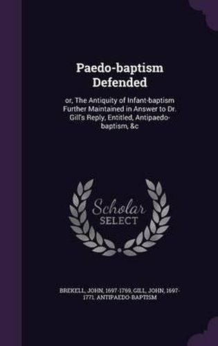 Paedo-Baptism Defended: Or, the Antiquity of Infant-Baptism Further Maintained in Answer to Dr. Gill's Reply, Entitled, Antipaedo-Baptism, &C