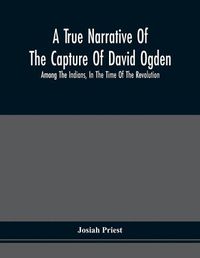 Cover image for A True Narrative Of The Capture Of David Ogden, Among The Indians, In The Time Of The Revolution, And Of The Slavery And Sufferings He Endured, With An Account Of His Almost Miraculous Escape After Several Years' Bondage With Eight Other Highly Interesting S