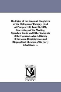 Cover image for Re-Union of the Sons and Daughters of the Old town of Pompey, Held At Pompey Hill, June 29, 1871, Proceedings of the Meeting, Speeches, toasts and Other incidents of the Occasion. Also, A History of the town, Reminiscences and Biographical Sketches of Its