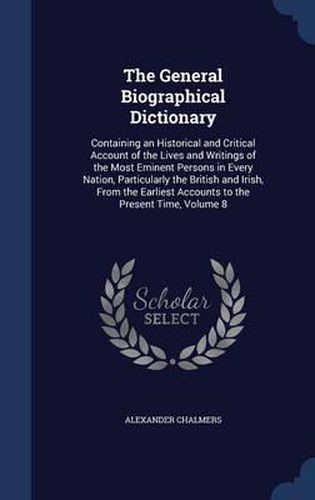 Cover image for The General Biographical Dictionary: Containing an Historical and Critical Account of the Lives and Writings of the Most Eminent Persons in Every Nation, Particularly the British and Irish, from the Earliest Accounts to the Present Time, Volume 8