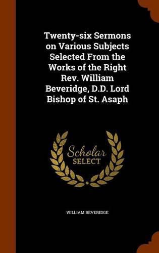 Twenty-Six Sermons on Various Subjects Selected from the Works of the Right REV. William Beveridge, D.D. Lord Bishop of St. Asaph