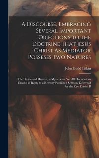 Cover image for A Discourse, Embracing Several Important Objections to the Doctrine That Jesus Christ As Mediator Posseses Two Natures