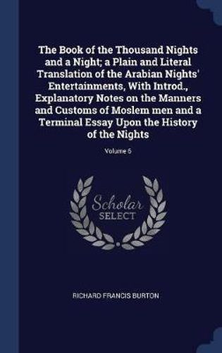 Cover image for The Book of the Thousand Nights and a Night; A Plain and Literal Translation of the Arabian Nights' Entertainments, with Introd., Explanatory Notes on the Manners and Customs of Moslem Men and a Terminal Essay Upon the History of the Nights; Volume 6