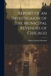 Cover image for Report of an Investigaion of the Municipal Revenues of Chicago