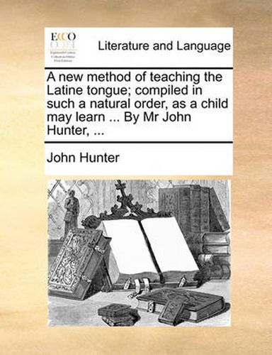 Cover image for A New Method of Teaching the Latine Tongue; Compiled in Such a Natural Order, as a Child May Learn ... by MR John Hunter, ...