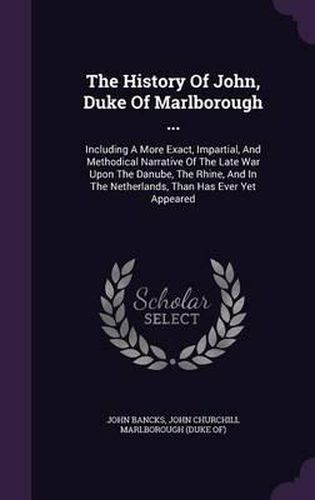 The History of John, Duke of Marlborough ...: Including a More Exact, Impartial, and Methodical Narrative of the Late War Upon the Danube, the Rhine, and in the Netherlands, Than Has Ever Yet Appeared