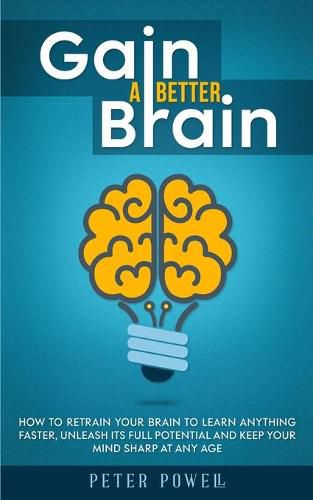 Gain a Better Brain: How to Retrain Your Brain to Learn Anything Faster, Unleash Its Full Potential and Keep Your Mind Sharp at Any Age