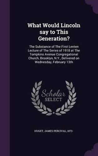 Cover image for What Would Lincoln Say to This Generation?: The Substance of the First Lenten Lecture of the Series of 1918 at the Tompkins Avenue Congregational Church, Brooklyn, N.Y., Delivered on Wednesday, February 13th