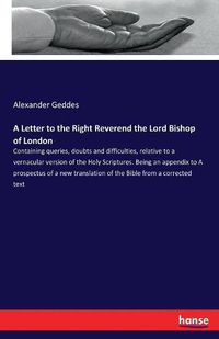 Cover image for A Letter to the Right Reverend the Lord Bishop of London: Containing queries, doubts and difficulties, relative to a vernacular version of the Holy Scriptures. Being an appendix to A prospectus of a new translation of the Bible from a corrected text