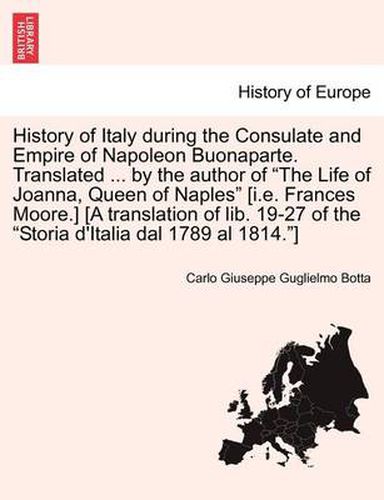 Cover image for History of Italy During the Consulate and Empire of Napoleon Buonaparte. Translated ... by the Author of  The Life of Joanna, Queen of Naples  [I.E. Frances Moore.] [A Translation of Lib. 19-27 of the  Storia D'Italia Dal 1789 Al 1814. ]