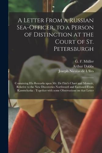 A Letter From a Russian Sea-officer, to a Person of Distinction at the Court of St. Petersburgh [microform]: Containing His Remarks Upon Mr. De L'Isle's Chart and Memoir, Relative to the New Discoveries Northward and Eastward From Kamtschatka: ...