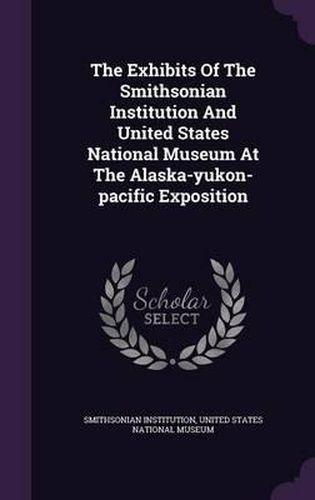 The Exhibits of the Smithsonian Institution and United States National Museum at the Alaska-Yukon-Pacific Exposition