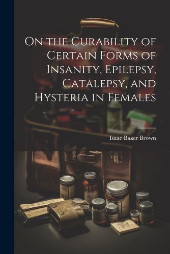 Cover image for On the Curability of Certain Forms of Insanity, Epilepsy, Catalepsy, and Hysteria in Females