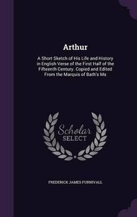 Cover image for Arthur: A Short Sketch of His Life and History in English Verse of the First Half of the Fifteenth Century. Copied and Edited from the Marquis of Bath's MS