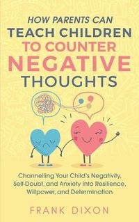 Cover image for How Parents Can Teach Children To Counter Negative Thoughts: Channelling Your Child's Negativity, Self-Doubt and Anxiety Into Resilience, Willpower and Determination