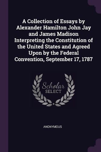 Cover image for A Collection of Essays by Alexander Hamilton John Jay and James Madison Interpreting the Constitution of the United States and Agreed Upon by the Federal Convention, September 17, 1787
