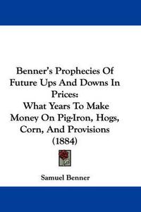 Cover image for Benner's Prophecies of Future Ups and Downs in Prices: What Years to Make Money on Pig-Iron, Hogs, Corn, and Provisions (1884)