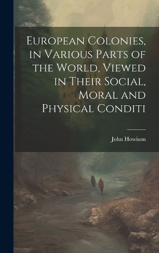 Cover image for European Colonies, in Various Parts of the World, Viewed in Their Social, Moral and Physical Conditi