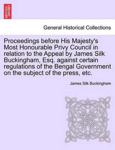 Proceedings Before His Majesty's Most Honourable Privy Council in Relation to the Appeal by James Silk Buckingham, Esq. Against Certain Regulations of the Bengal Government on the Subject of the Press, Etc.