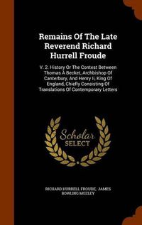 Cover image for Remains of the Late Reverend Richard Hurrell Froude: V. 2. History or the Contest Between Thomas a Becket, Archbishop of Canterbury, and Henry II, King of England, Chiefly Consisting of Translations of Contemporary Letters