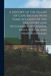 Cover image for A History of the Island of Cape Breton With Some Account of the Discovery and Settlement of Canada, Nova Scotia, and Newfoundland