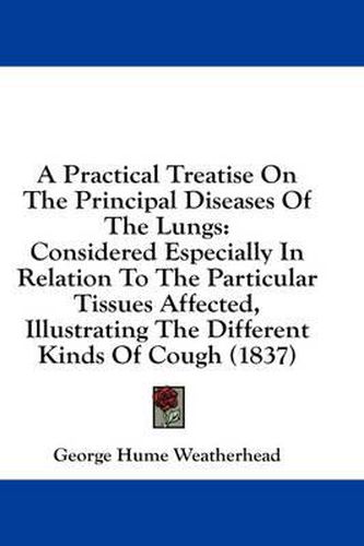 Cover image for A Practical Treatise on the Principal Diseases of the Lungs: Considered Especially in Relation to the Particular Tissues Affected, Illustrating the Different Kinds of Cough (1837)