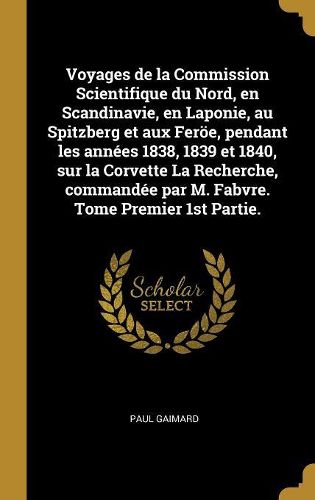 Cover image for Voyages de la Commission Scientifique du Nord, en Scandinavie, en Laponie, au Spitzberg et aux Feroee, pendant les annees 1838, 1839 et 1840, sur la Corvette La Recherche, commandee par M. Fabvre. Tome Premier 1st Partie.