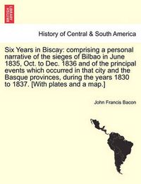 Cover image for Six Years in Biscay: comprising a personal narrative of the sieges of Bilbao in June 1835, Oct. to Dec. 1836 and of the principal events which occurred in that city and the Basque provinces, during the years 1830 to 1837. [With plates and a map.]