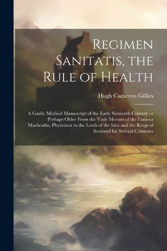 Regimen Sanitatis, the Rule of Health; a Gaelic Medical Manuscript of the Early Sixteenth Century or Perhaps Older From the Vade Mecum of the Famous Macbeaths, Physicians to the Lords of the Isles and the Kings of Scotland for Several Centuries