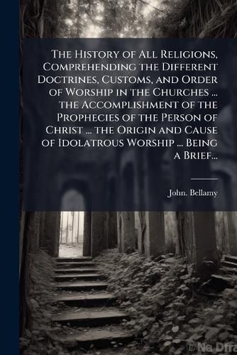 Cover image for The History of All Religions, Comprehending the Different Doctrines, Customs, and Order of Worship in the Churches ... the Accomplishment of the Prophecies of the Person of Christ ... the Origin and Cause of Idolatrous Worship ... Being a Brief...