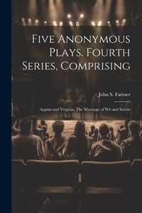 Cover image for Five Anonymous Plays. Fourth Series, Comprising; Appius and Virginia, The Marriage of wit and Scienc