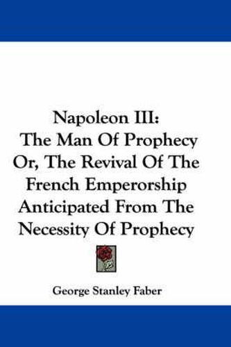 Cover image for Napoleon III: The Man of Prophecy Or, the Revival of the French Emperorship Anticipated from the Necessity of Prophecy