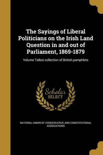 Cover image for The Sayings of Liberal Politicians on the Irish Land Question in and Out of Parliament, 1869-1879; Volume Talbot Collection of British Pamphlets