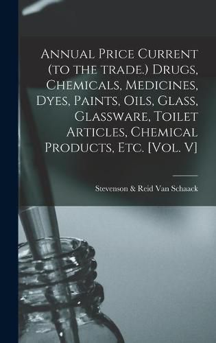 Cover image for Annual Price Current (to the Trade.) Drugs, Chemicals, Medicines, Dyes, Paints, Oils, Glass, Glassware, Toilet Articles, Chemical Products, Etc. [Vol. V]