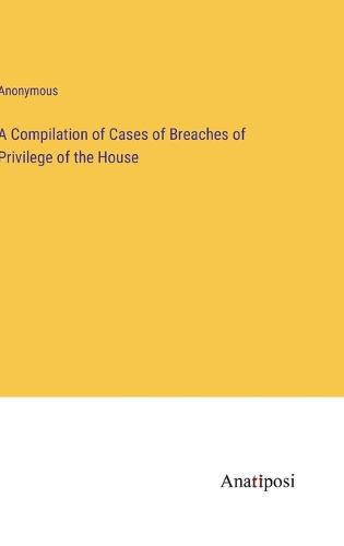 Cover image for A Compilation of Cases of Breaches of Privilege of the House