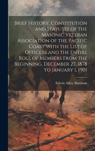 Cover image for Brief History, Constitution and Statutes of the Masonic Veteran Association of the Pacific Coast With the List of Officers and the Entire Roll of Members From the Beginning, December 27, 1878 to January 1, 1901