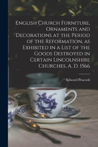 Cover image for English Church Furniture, Ornaments and Decorations at the Period of the Reformation [microform], as Exhibited in a List of the Goods Destroyed in Certain Lincolnshire Churches, A. D. 1566