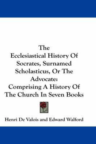 Cover image for The Ecclesiastical History of Socrates, Surnamed Scholasticus, or the Advocate: Comprising a History of the Church in Seven Books